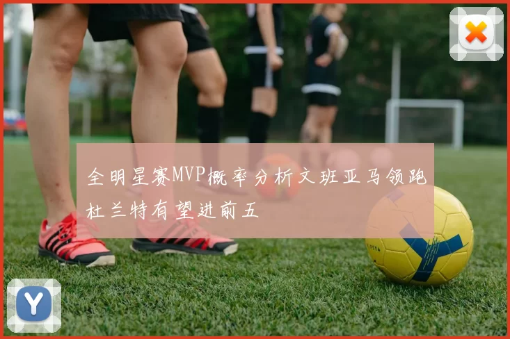 全明星赛MVP概率分析文班亚马领跑杜兰特有望进前五