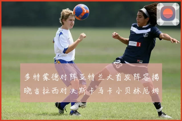 多特蒙德对阵亚特兰大首发阵容揭晓吉拉西对决斯卡马卡小贝林厄姆出战