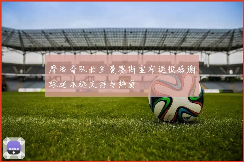 摩洛哥队长罗曼赛斯宣布退役感谢球迷永远支持与热爱
