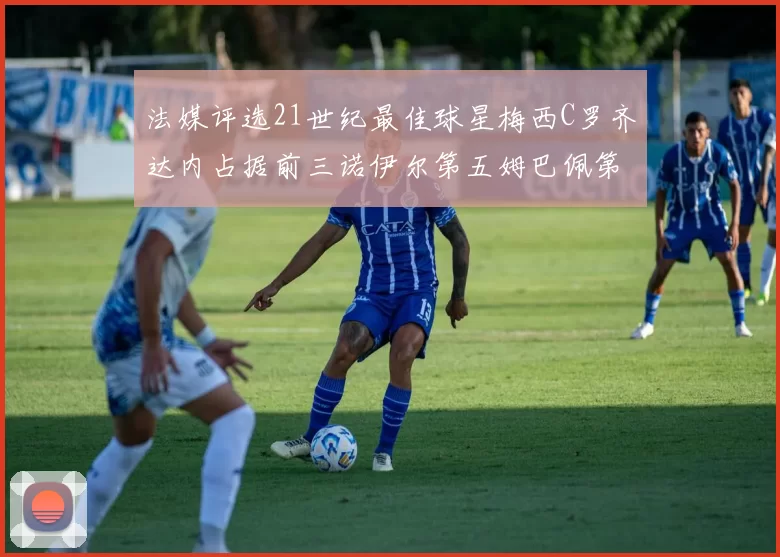 法媒评选21世纪最佳球星梅西C罗齐达内占据前三诺伊尔第五姆巴佩第十八