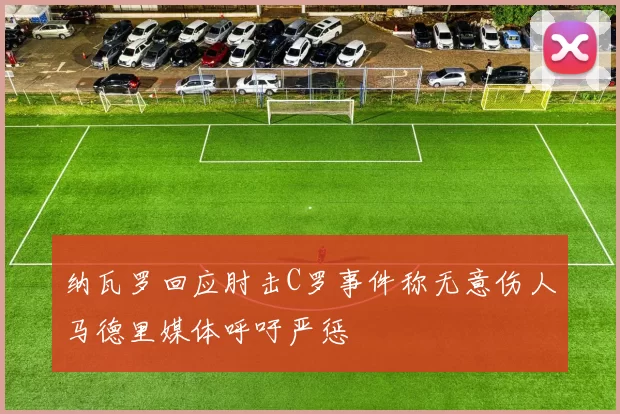 纳瓦罗回应肘击C罗事件称无意伤人马德里媒体呼吁严惩