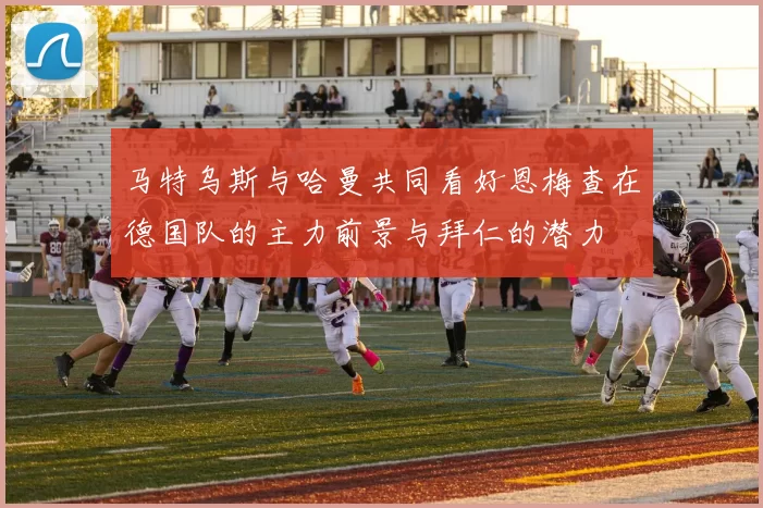 马特乌斯与哈曼共同看好恩梅查在德国队的主力前景与拜仁的潜力