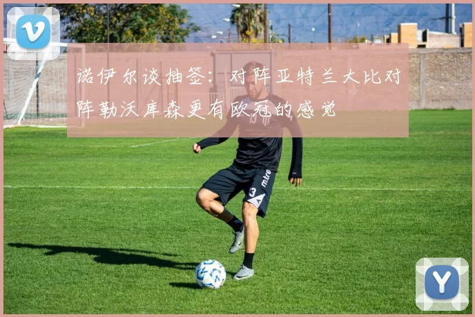 诺伊尔谈抽签：对阵亚特兰大比对阵勒沃库森更有欧冠的感觉