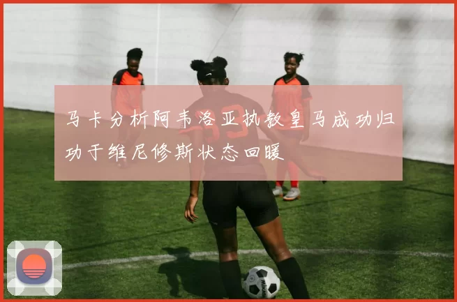 马卡分析阿韦洛亚执教皇马成功归功于维尼修斯状态回暖